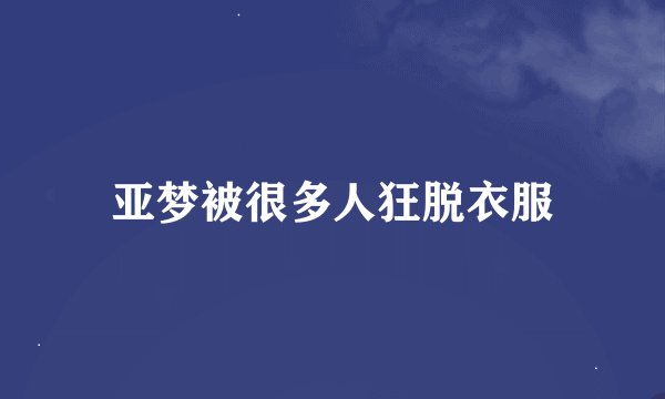 亚梦被很多人狂脱衣服