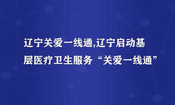 辽宁关爱一线通,辽宁启动基层医疗卫生服务“关爱一线通”
