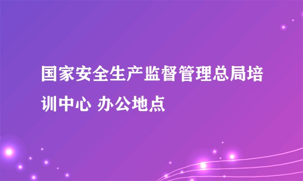 国家安全生产监督管理总局培训中心 办公地点
