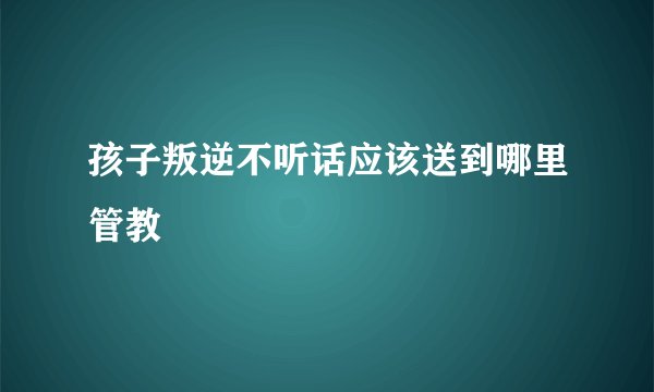 孩子叛逆不听话应该送到哪里管教