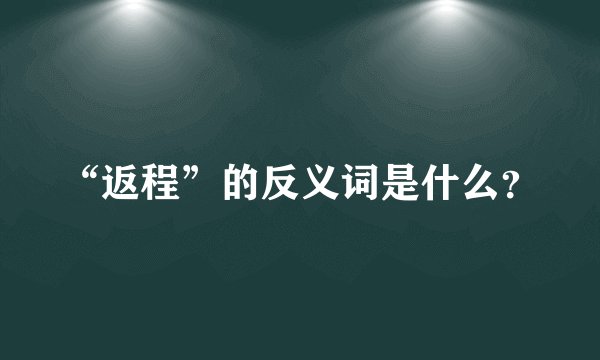 “返程”的反义词是什么？