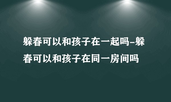 躲春可以和孩子在一起吗-躲春可以和孩子在同一房间吗