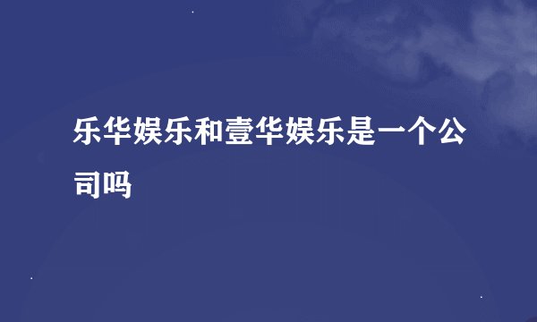 乐华娱乐和壹华娱乐是一个公司吗