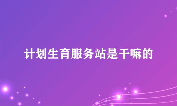 计划生育服务站是干嘛的