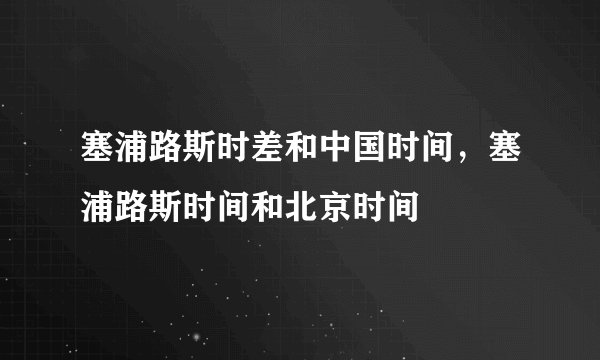 塞浦路斯时差和中国时间，塞浦路斯时间和北京时间