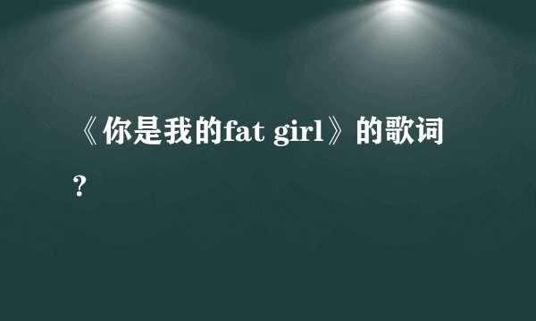 《你是我的fat girl》的歌词？