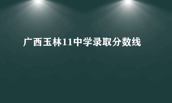 广西玉林11中学录取分数线