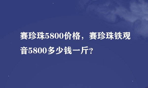 赛珍珠5800价格，赛珍珠铁观音5800多少钱一斤？