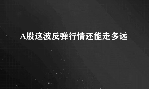 A股这波反弹行情还能走多远