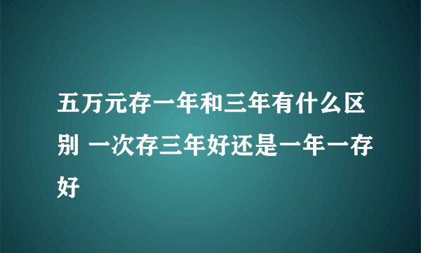 五万元存一年和三年有什么区别 一次存三年好还是一年一存好