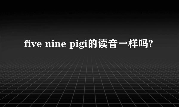 five nine pigi的读音一样吗?