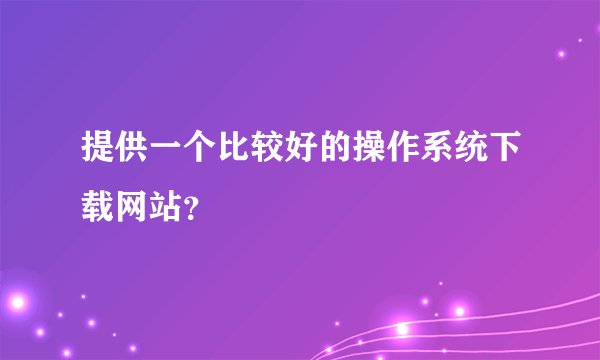 提供一个比较好的操作系统下载网站?