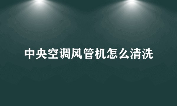 中央空调风管机怎么清洗