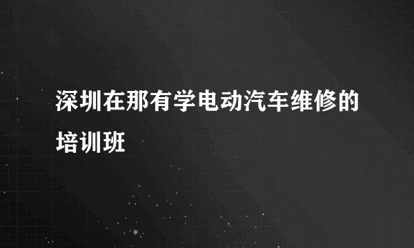 深圳在那有学电动汽车维修的培训班