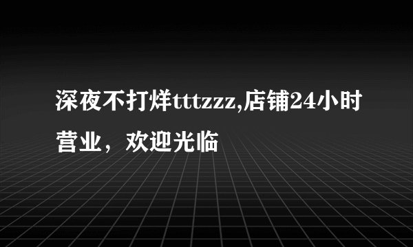 深夜不打烊tttzzz,店铺24小时营业，欢迎光临
