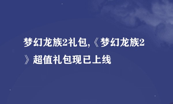梦幻龙族2礼包,《梦幻龙族2》超值礼包现已上线