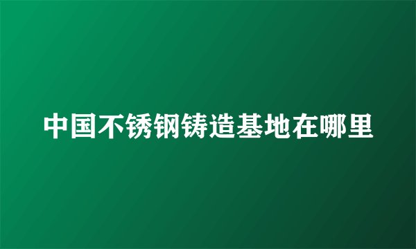 中国不锈钢铸造基地在哪里