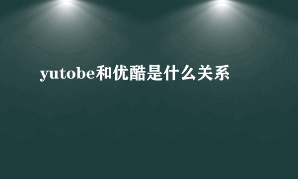 yutobe和优酷是什么关系