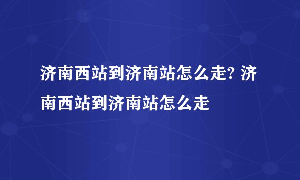 济南西站到济南站怎么走? 济南西站到济南站怎么走