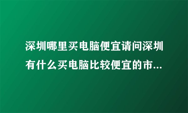 深圳哪里买电脑便宜请问深圳有什么买电脑比较便宜的市场在哪里