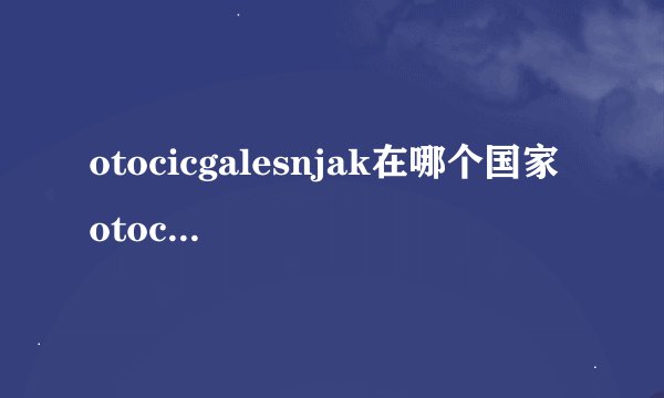 otocicgalesnjak在哪个国家 otocicgalesnjak在欧洲哪个国家