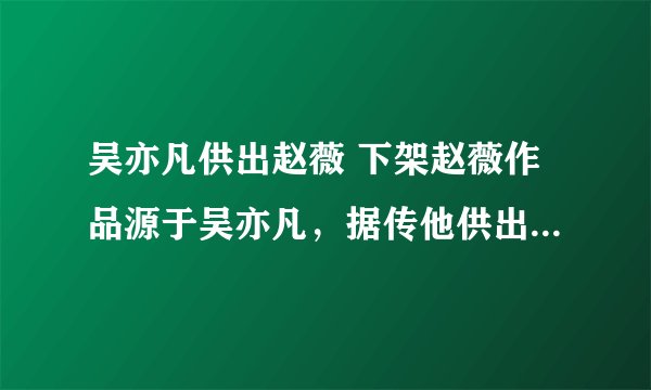 吴亦凡供出赵薇 下架赵薇作品源于吴亦凡，据传他供出了47人，赵薇在里面还算小的
