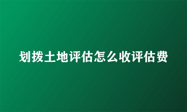 划拨土地评估怎么收评估费