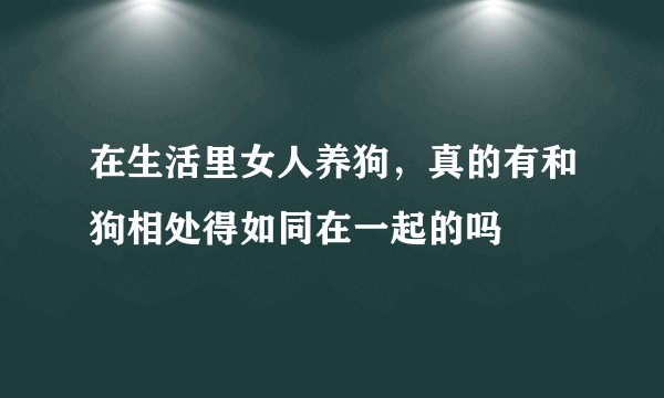 在生活里女人养狗，真的有和狗相处得如同在一起的吗