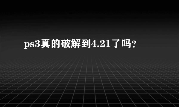 ps3真的破解到4.21了吗？