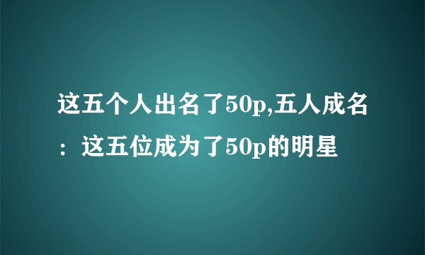 这五个人出名了50p,五人成名：这五位成为了50p的明星