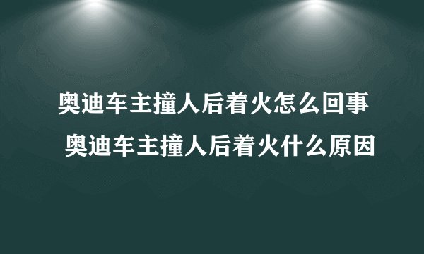 奥迪车主撞人后着火怎么回事 奥迪车主撞人后着火什么原因