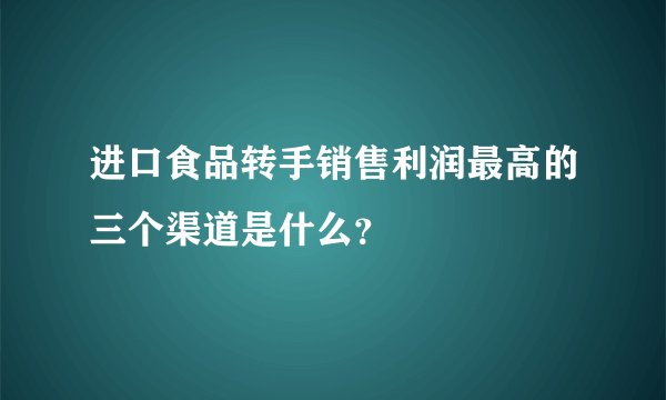 进口食品转手销售利润最高的三个渠道是什么?