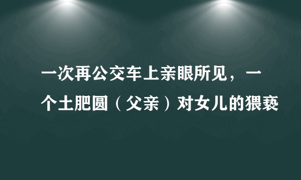 一次再公交车上亲眼所见，一个土肥圆（父亲）对女儿的猥亵