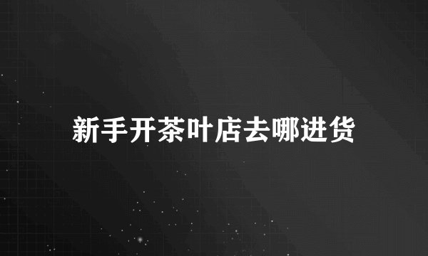 新手开茶叶店去哪进货