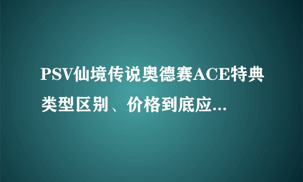 PSV仙境传说奥德赛ACE特典类型区别、价格到底应该是多少呢