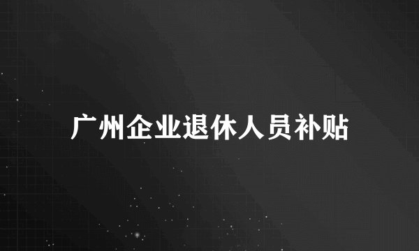 广州企业退休人员补贴