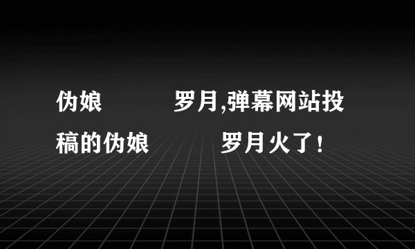 伪娘玥玥児罗月,弹幕网站投稿的伪娘玥玥児罗月火了！
