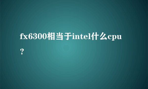 fx6300相当于intel什么cpu？