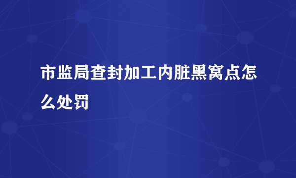 市监局查封加工内脏黑窝点怎么处罚