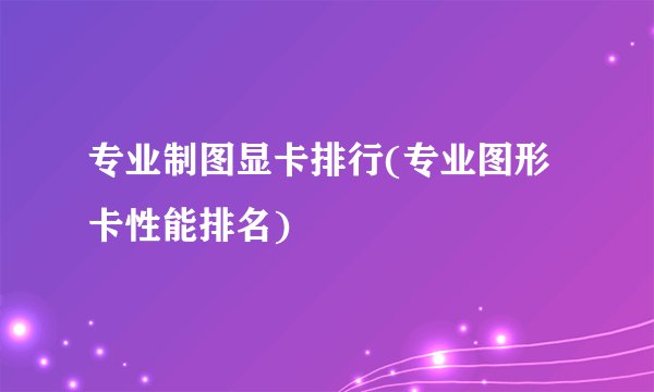 专业制图显卡排行(专业图形卡性能排名)