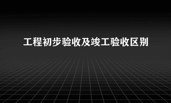 工程初步验收及竣工验收区别