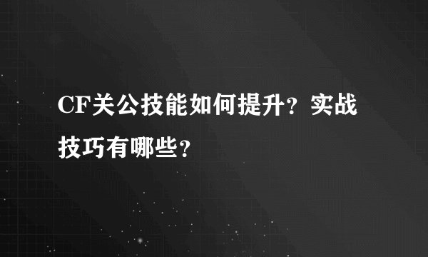 CF关公技能如何提升？实战技巧有哪些？