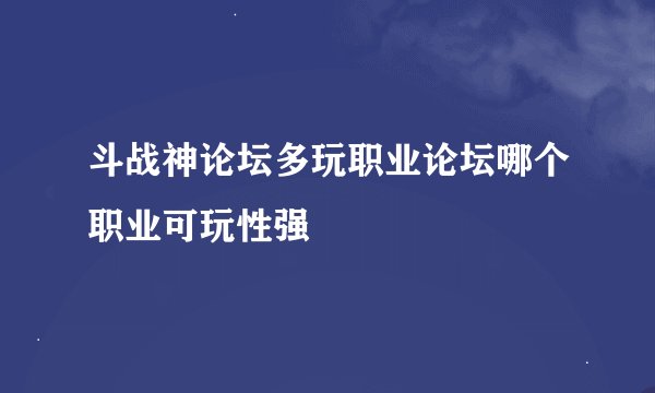 斗战神论坛多玩职业论坛哪个职业可玩性强