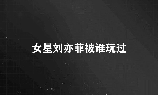 女星刘亦菲被谁玩过