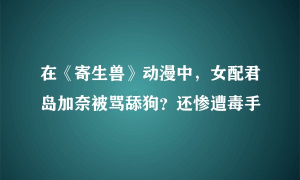 在《寄生兽》动漫中，女配君岛加奈被骂舔狗？还惨遭毒手