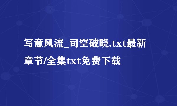 写意风流_司空破晓.txt最新章节/全集txt免费下载