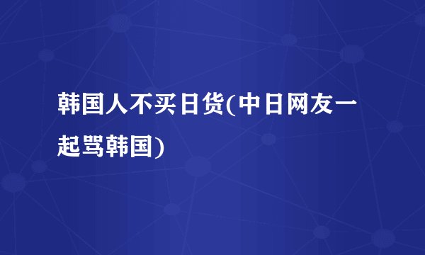 韩国人不买日货(中日网友一起骂韩国)