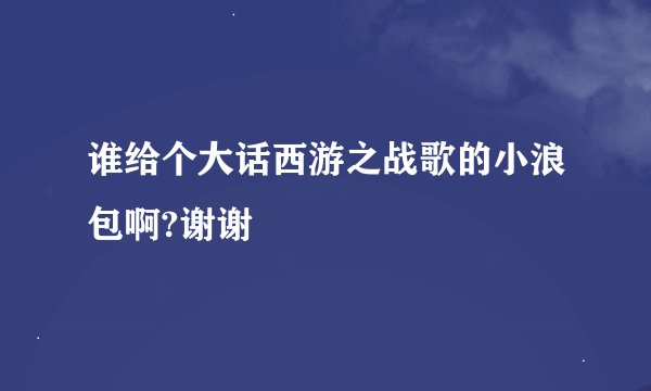 谁给个大话西游之战歌的小浪包啊?谢谢