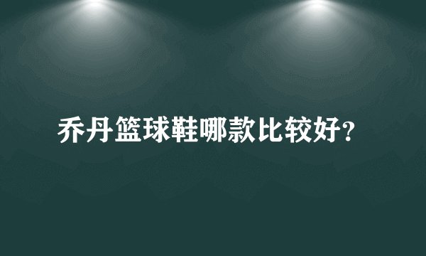 乔丹篮球鞋哪款比较好?
