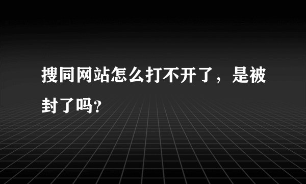 搜同网站怎么打不开了，是被封了吗？